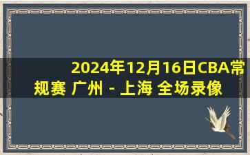 2024年12月16日CBA常规赛 广州 - 上海 全场录像